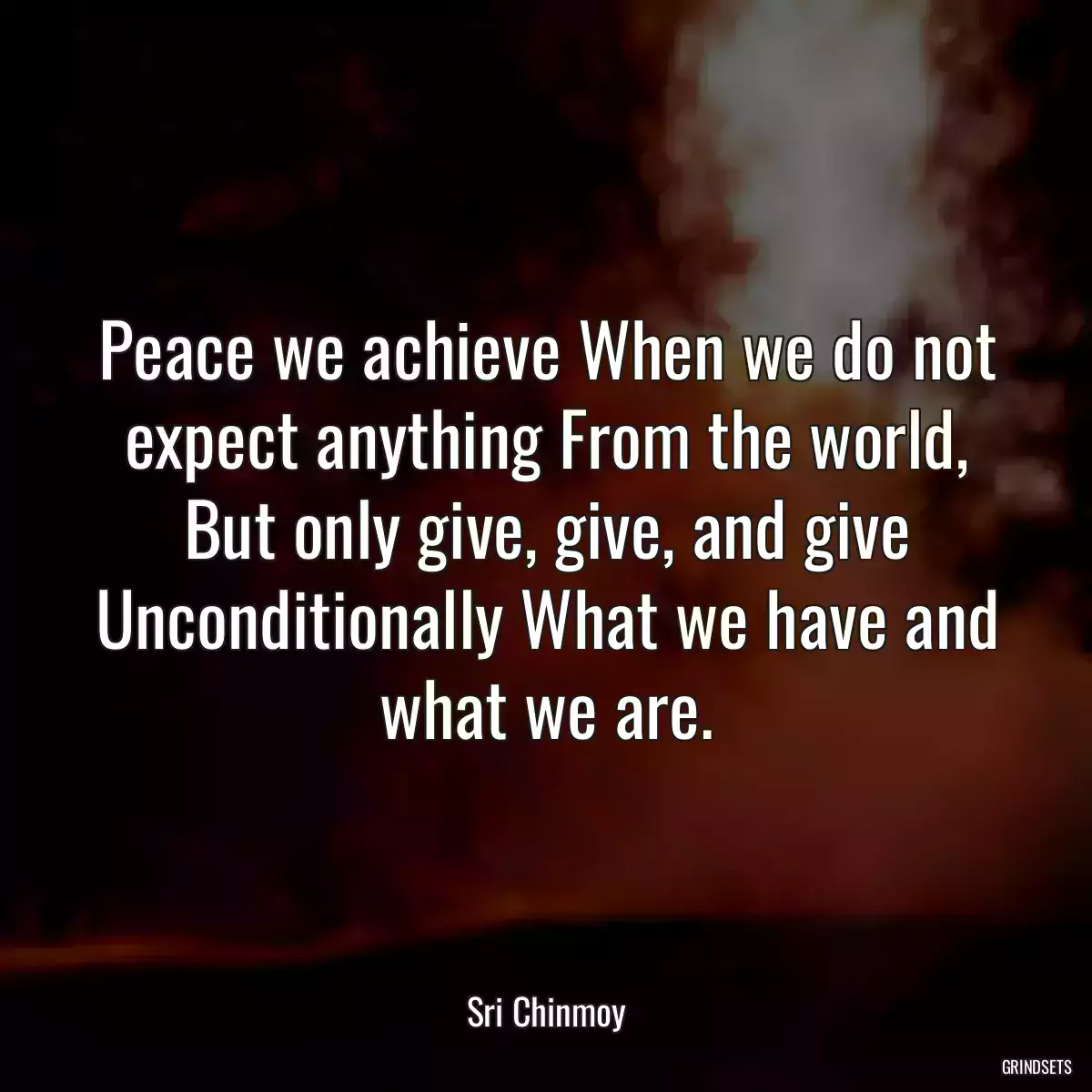 Peace we achieve When we do not expect anything From the world, But only give, give, and give Unconditionally What we have and what we are.