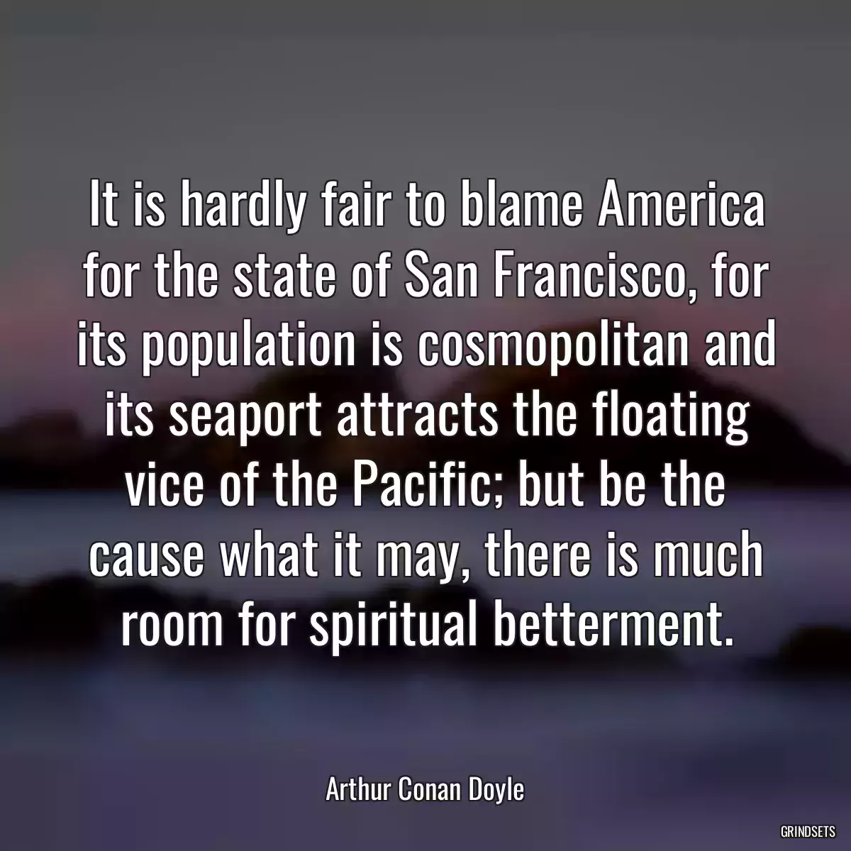 It is hardly fair to blame America for the state of San Francisco, for its population is cosmopolitan and its seaport attracts the floating vice of the Pacific; but be the cause what it may, there is much room for spiritual betterment.