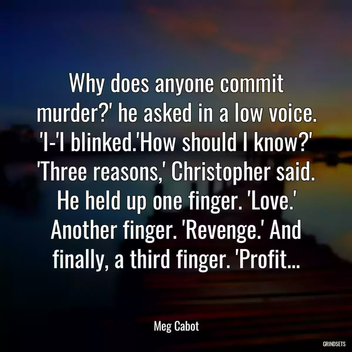 Why does anyone commit murder?\' he asked in a low voice. \'I-\'I blinked.\'How should I know?\' \'Three reasons,\' Christopher said. He held up one finger. \'Love.\' Another finger. \'Revenge.\' And finally, a third finger. \'Profit...