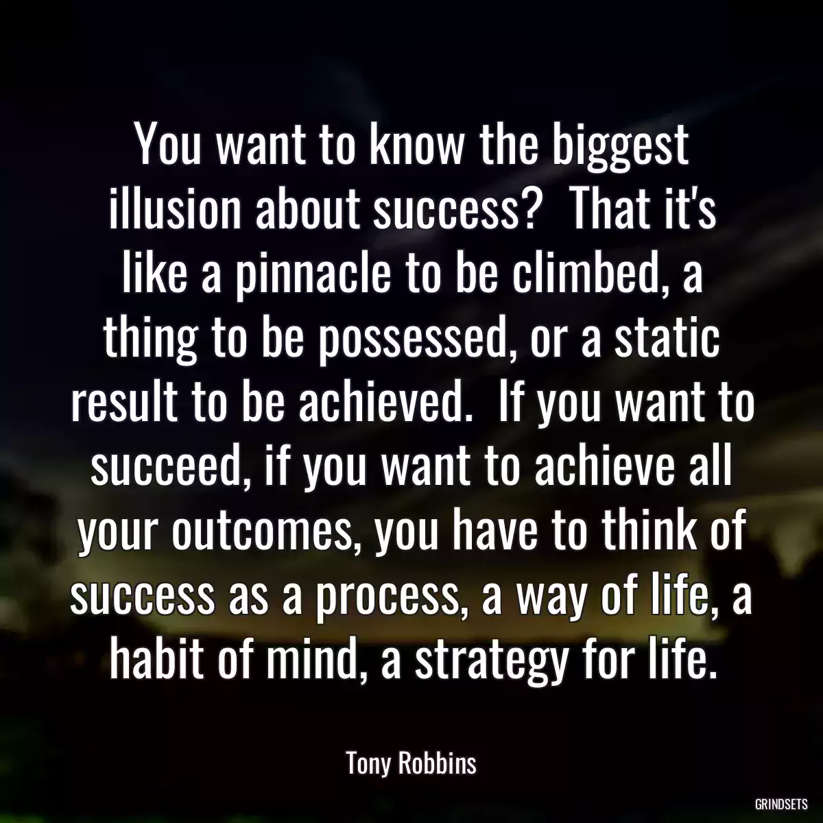 You want to know the biggest illusion about success?  That it\'s like a pinnacle to be climbed, a thing to be possessed, or a static result to be achieved.  If you want to succeed, if you want to achieve all your outcomes, you have to think of success as a process, a way of life, a habit of mind, a strategy for life.