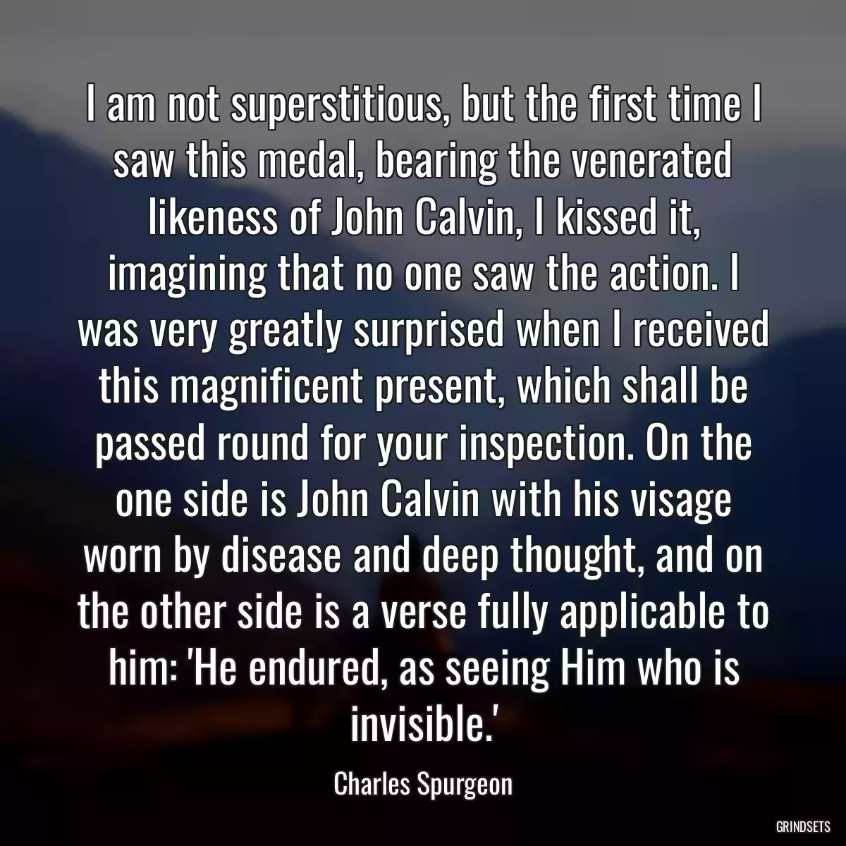 I am not superstitious, but the first time I saw this medal, bearing the venerated likeness of John Calvin, I kissed it, imagining that no one saw the action. I was very greatly surprised when I received this magnificent present, which shall be passed round for your inspection. On the one side is John Calvin with his visage worn by disease and deep thought, and on the other side is a verse fully applicable to him: \'He endured, as seeing Him who is invisible.\'