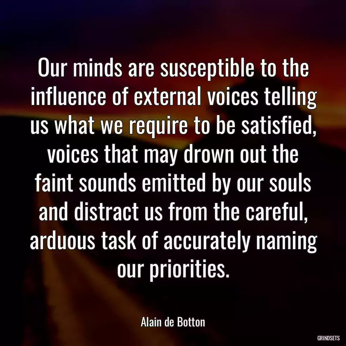 Our minds are susceptible to the influence of external voices telling us what we require to be satisfied, voices that may drown out the faint sounds emitted by our souls and distract us from the careful, arduous task of accurately naming our priorities.