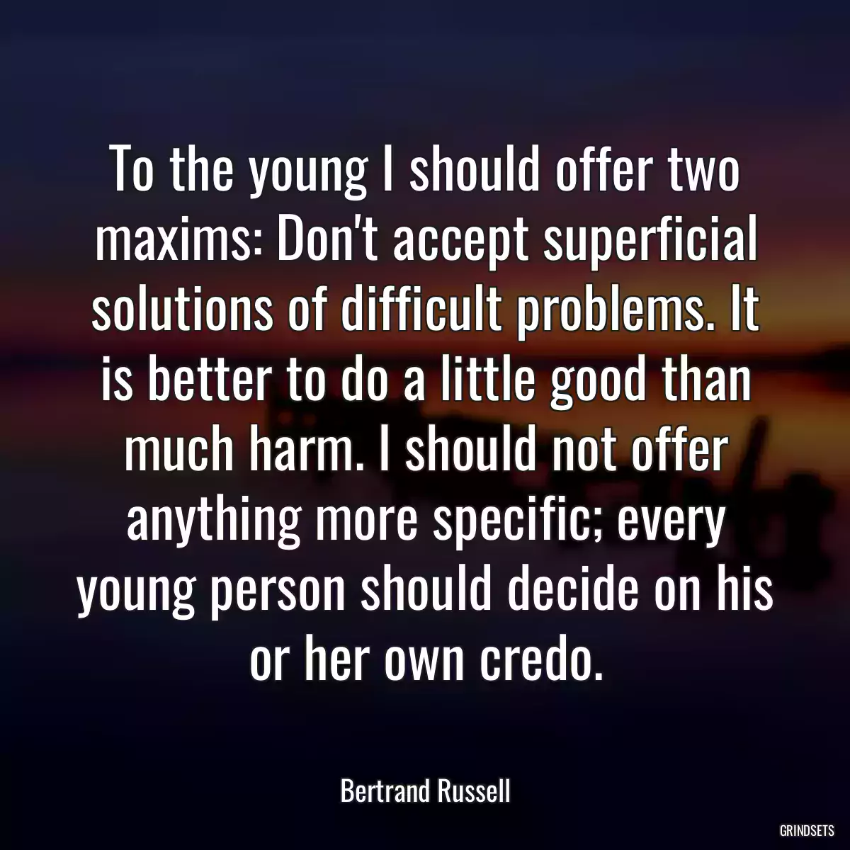 To the young I should offer two maxims: Don\'t accept superficial solutions of difficult problems. It is better to do a little good than much harm. I should not offer anything more specific; every young person should decide on his or her own credo.