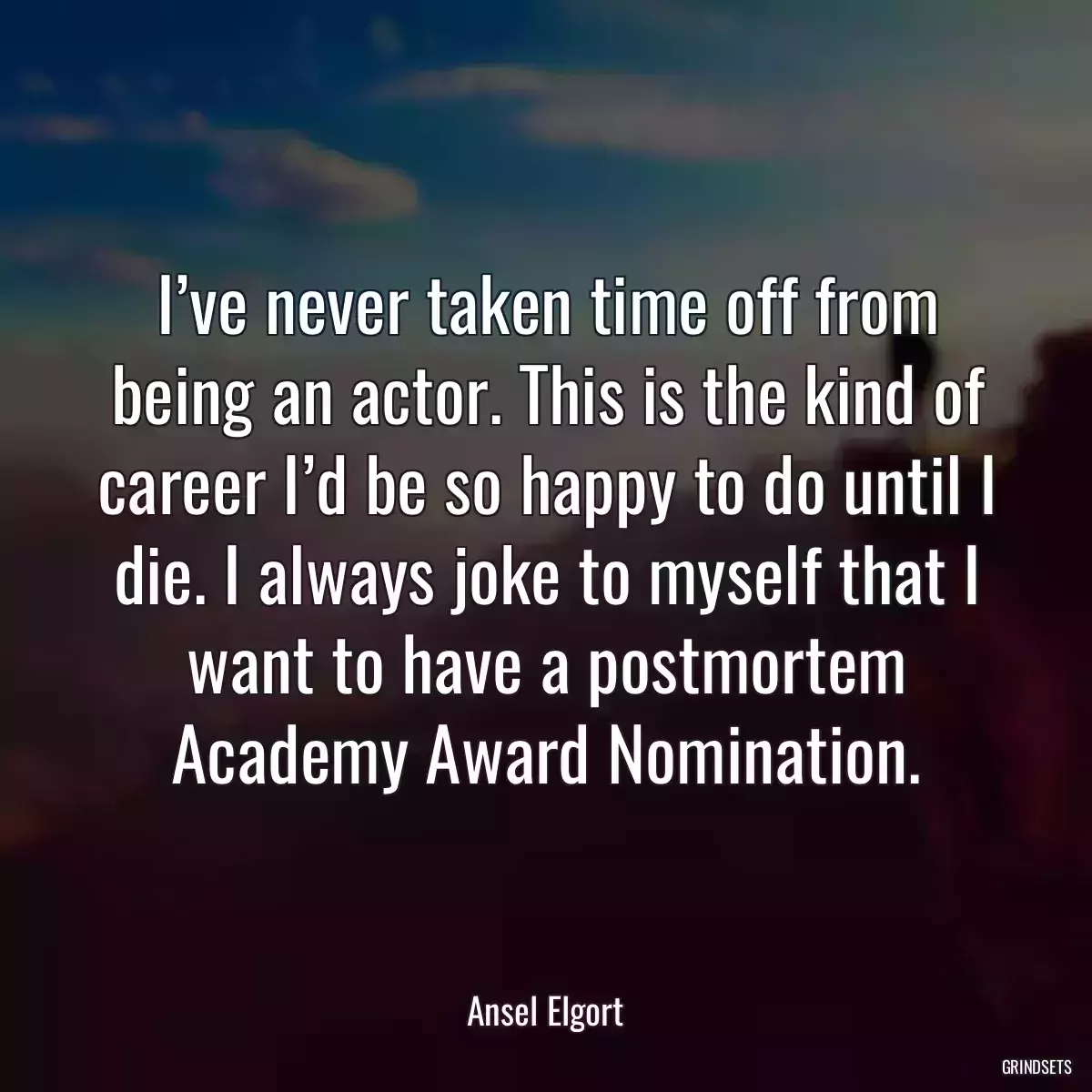 I’ve never taken time off from being an actor. This is the kind of career I’d be so happy to do until I die. I always joke to myself that I want to have a postmortem Academy Award Nomination.