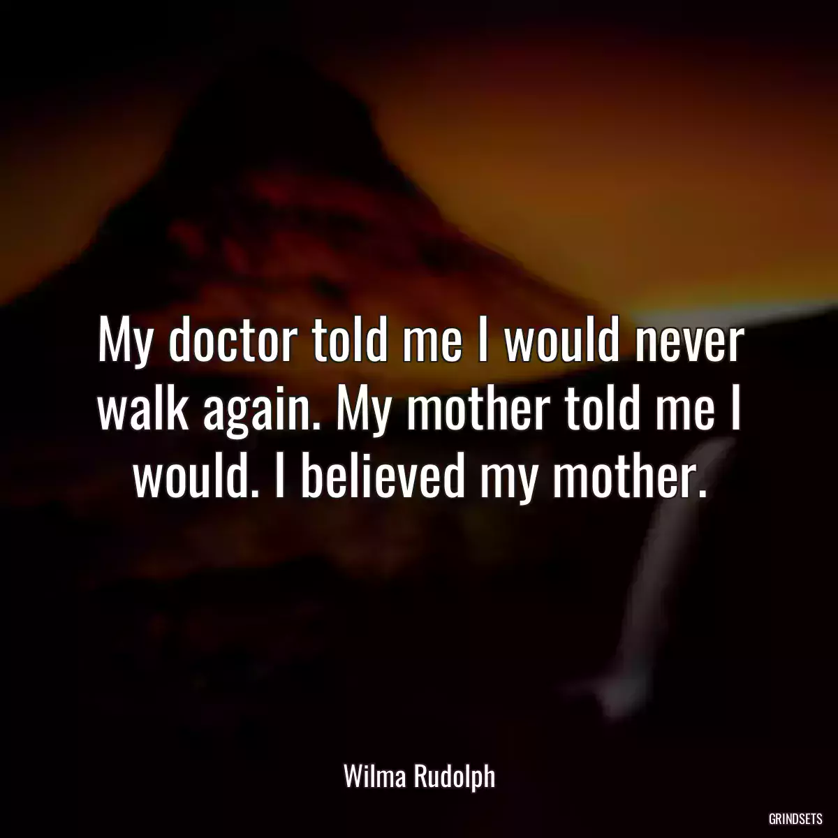 My doctor told me I would never walk again. My mother told me I would. I believed my mother.