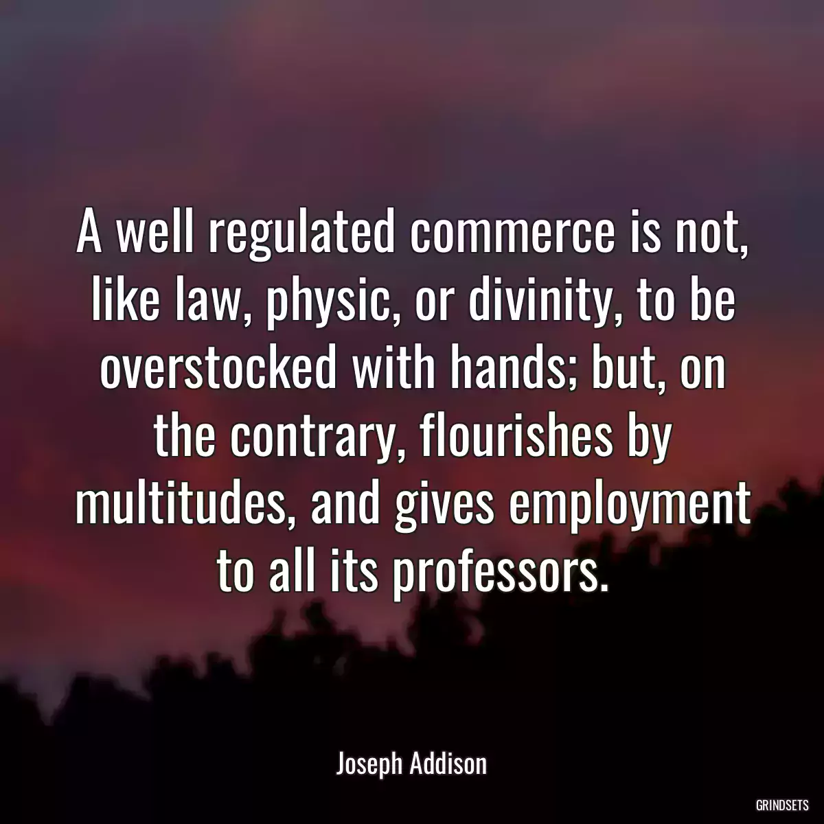 A well regulated commerce is not, like law, physic, or divinity, to be overstocked with hands; but, on the contrary, flourishes by multitudes, and gives employment to all its professors.