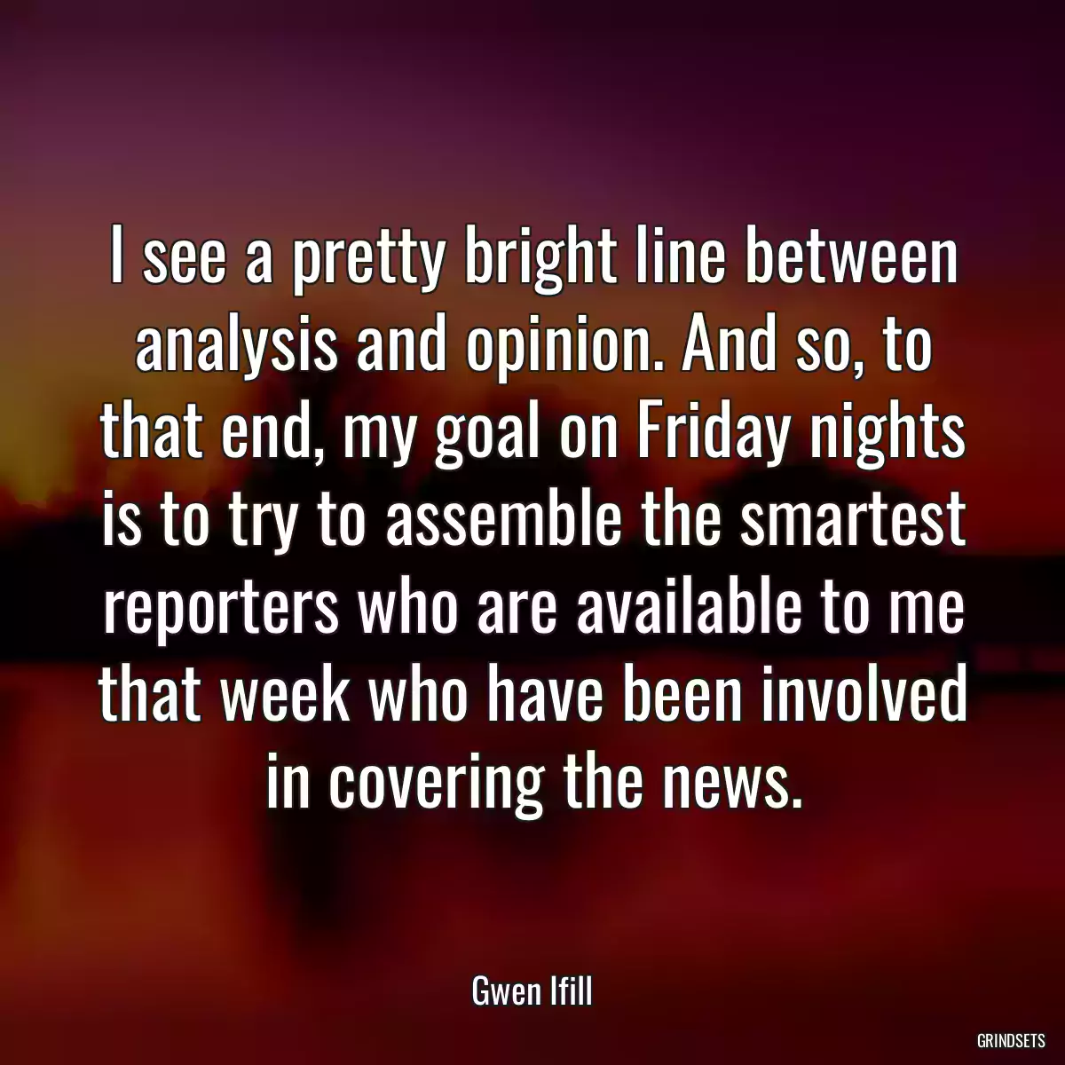 I see a pretty bright line between analysis and opinion. And so, to that end, my goal on Friday nights is to try to assemble the smartest reporters who are available to me that week who have been involved in covering the news.