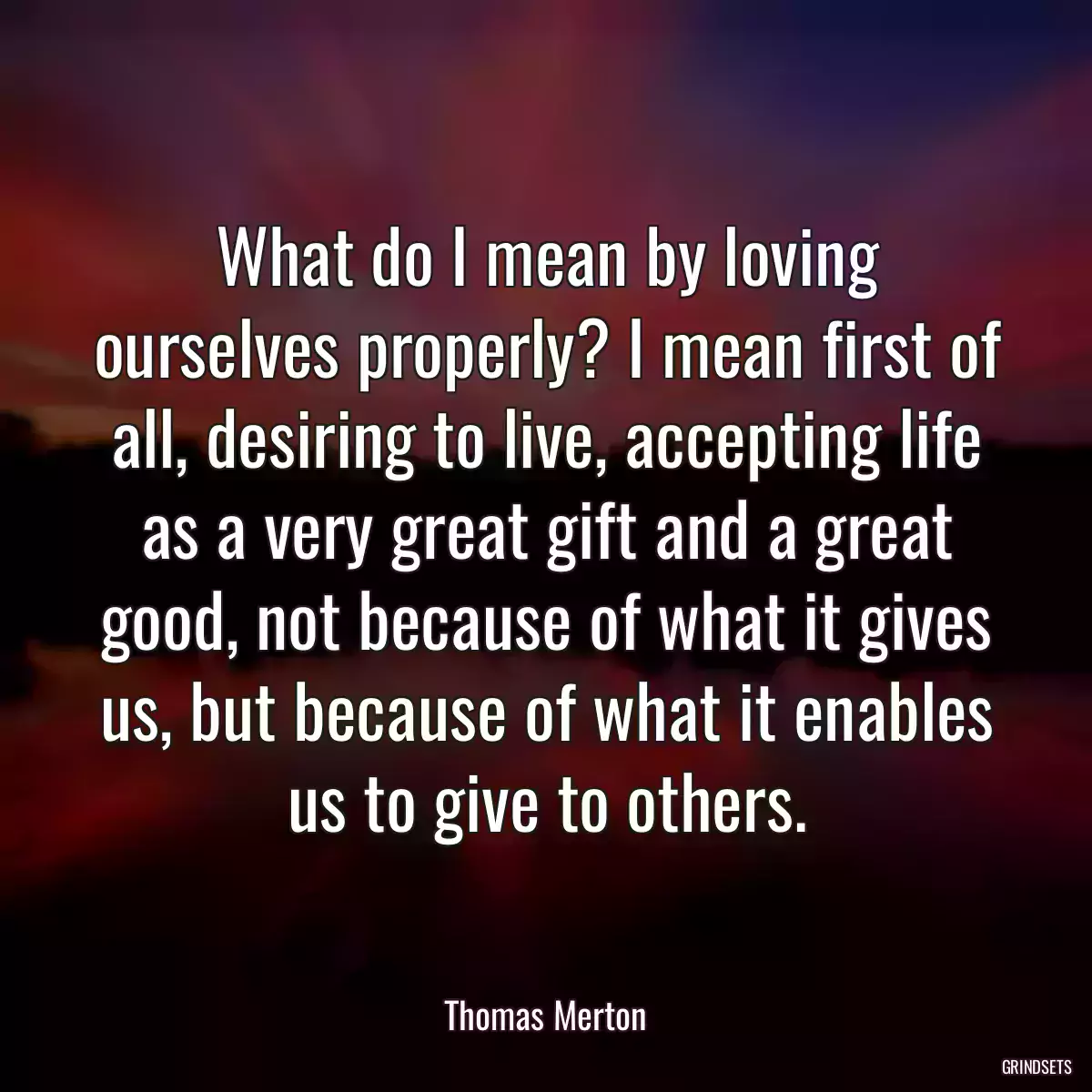 What do I mean by loving ourselves properly? I mean first of all, desiring to live, accepting life as a very great gift and a great good, not because of what it gives us, but because of what it enables us to give to others.