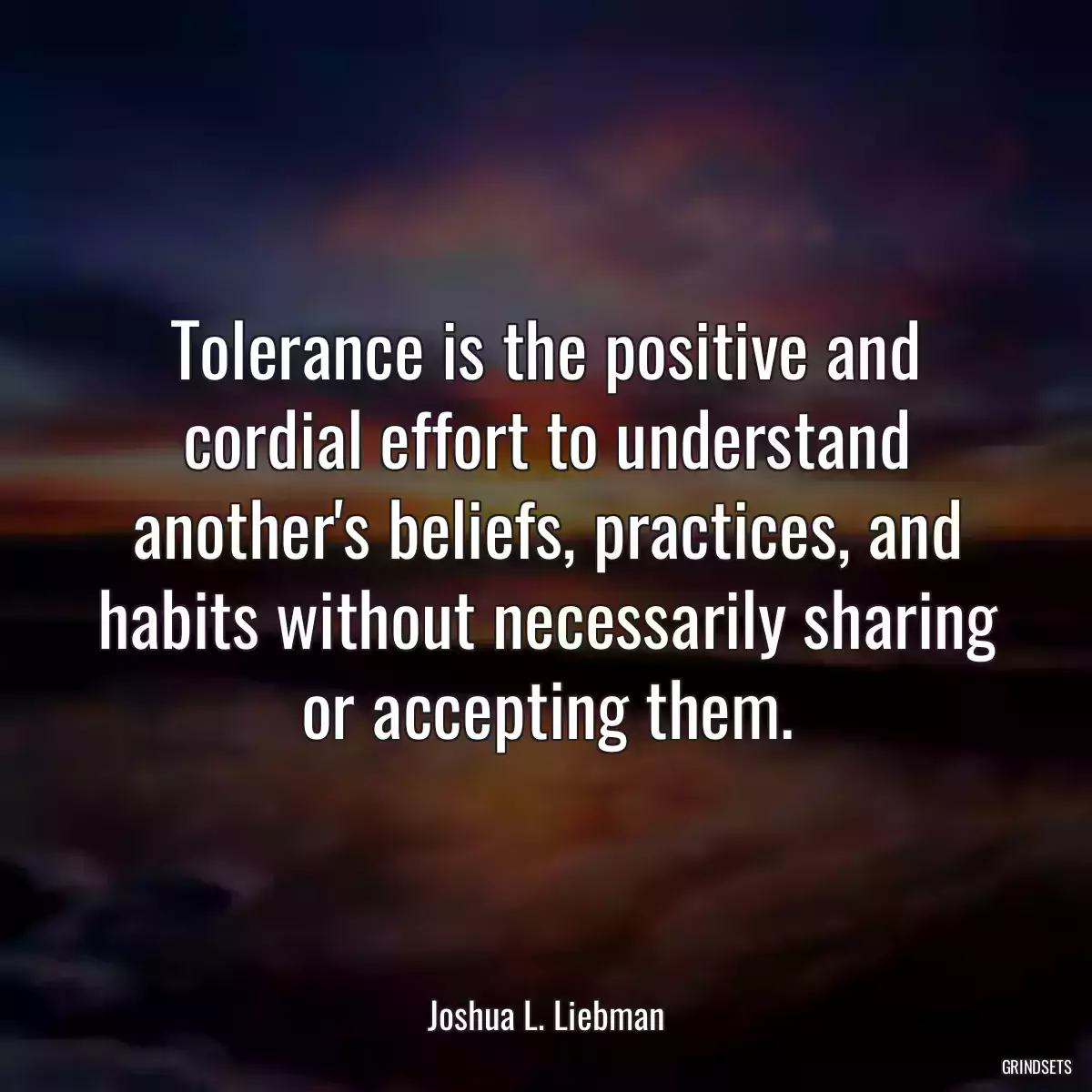 Tolerance is the positive and cordial effort to understand another\'s beliefs, practices, and habits without necessarily sharing or accepting them.