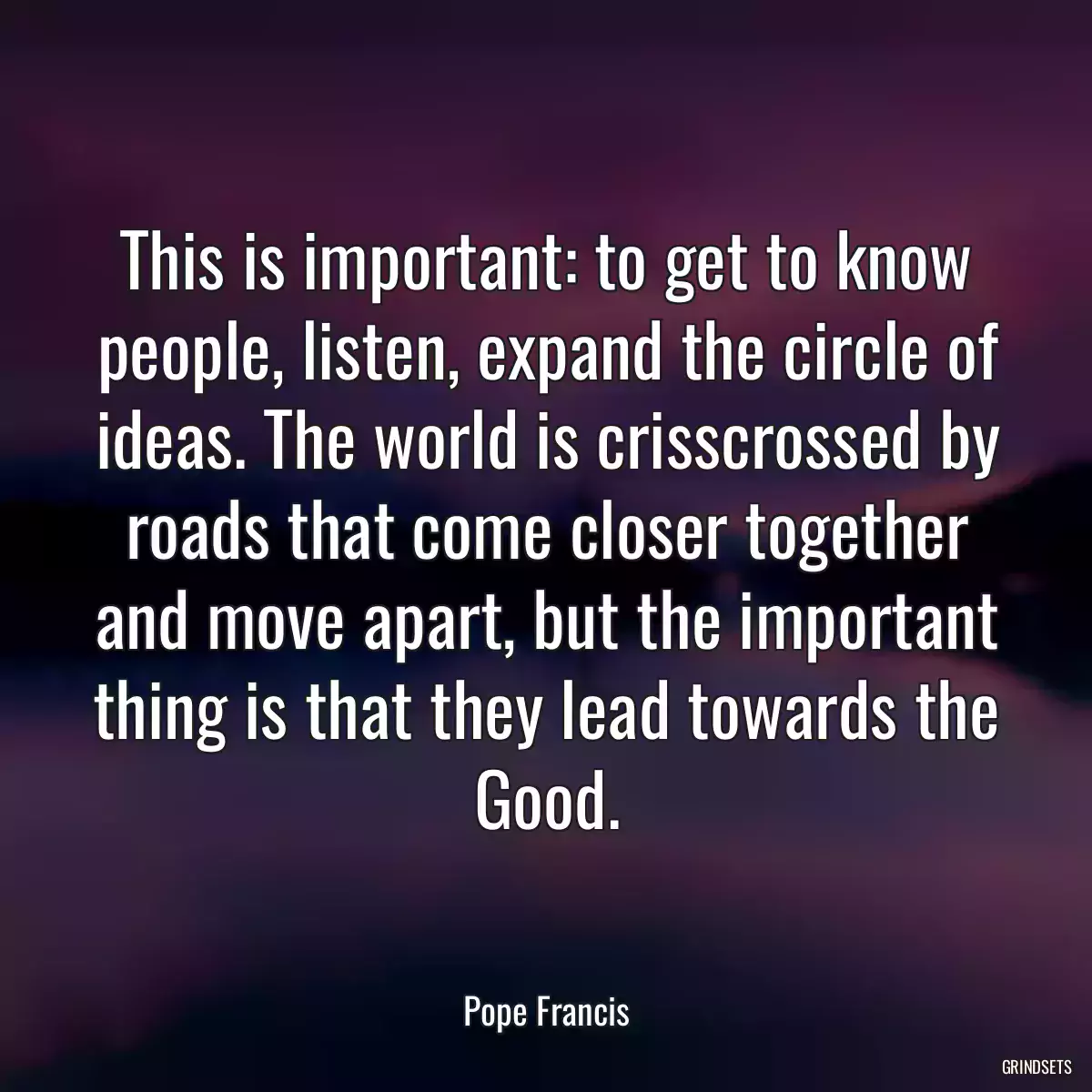 This is important: to get to know people, listen, expand the circle of ideas. The world is crisscrossed by roads that come closer together and move apart, but the important thing is that they lead towards the Good.