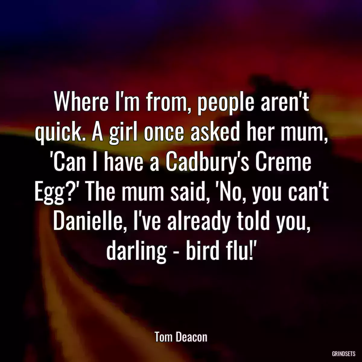 Where I\'m from, people aren\'t quick. A girl once asked her mum, \'Can I have a Cadbury\'s Creme Egg?\' The mum said, \'No, you can\'t Danielle, I\'ve already told you, darling - bird flu!\'