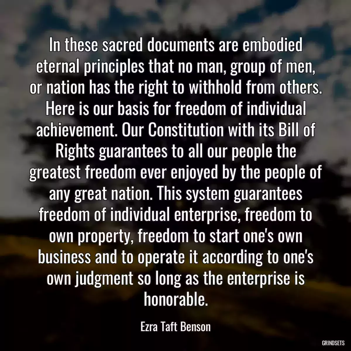 In these sacred documents are embodied eternal principles that no man, group of men, or nation has the right to withhold from others. Here is our basis for freedom of individual achievement. Our Constitution with its Bill of Rights guarantees to all our people the greatest freedom ever enjoyed by the people of any great nation. This system guarantees freedom of individual enterprise, freedom to own property, freedom to start one\'s own business and to operate it according to one\'s own judgment so long as the enterprise is honorable.