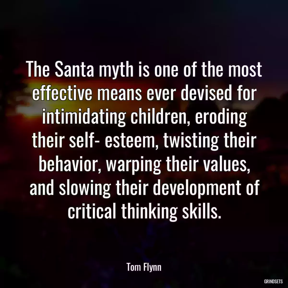 The Santa myth is one of the most effective means ever devised for intimidating children, eroding their self- esteem, twisting their behavior, warping their values, and slowing their development of critical thinking skills.