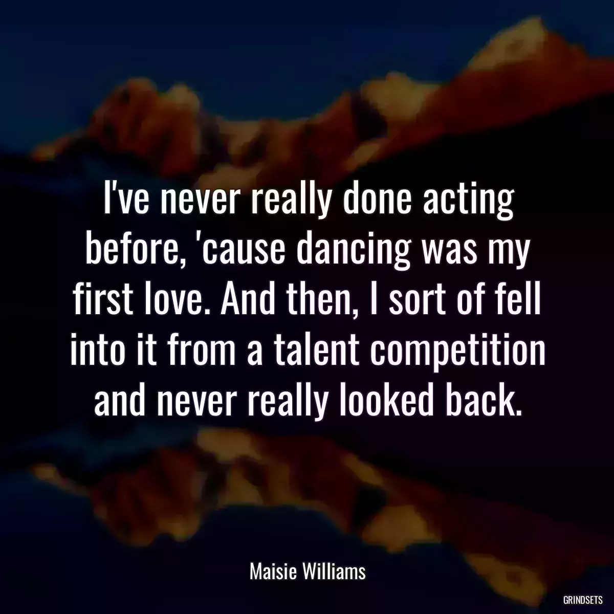 I\'ve never really done acting before, \'cause dancing was my first love. And then, I sort of fell into it from a talent competition and never really looked back.