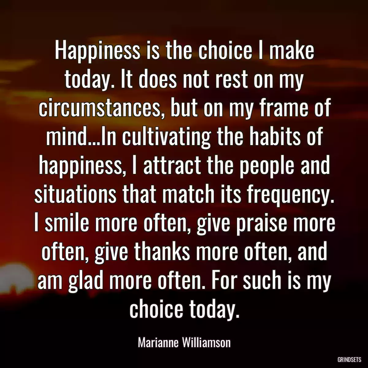 Happiness is the choice I make today. It does not rest on my circumstances, but on my frame of mind...In cultivating the habits of happiness, I attract the people and situations that match its frequency. I smile more often, give praise more often, give thanks more often, and am glad more often. For such is my choice today.