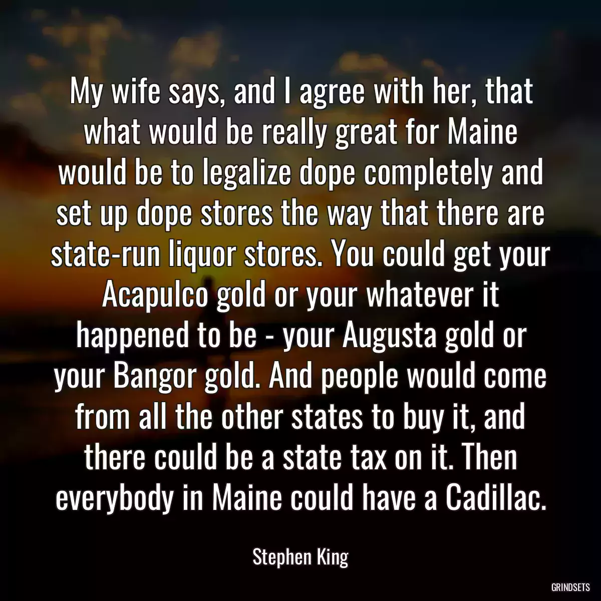 My wife says, and I agree with her, that what would be really great for Maine would be to legalize dope completely and set up dope stores the way that there are state-run liquor stores. You could get your Acapulco gold or your whatever it happened to be - your Augusta gold or your Bangor gold. And people would come from all the other states to buy it, and there could be a state tax on it. Then everybody in Maine could have a Cadillac.