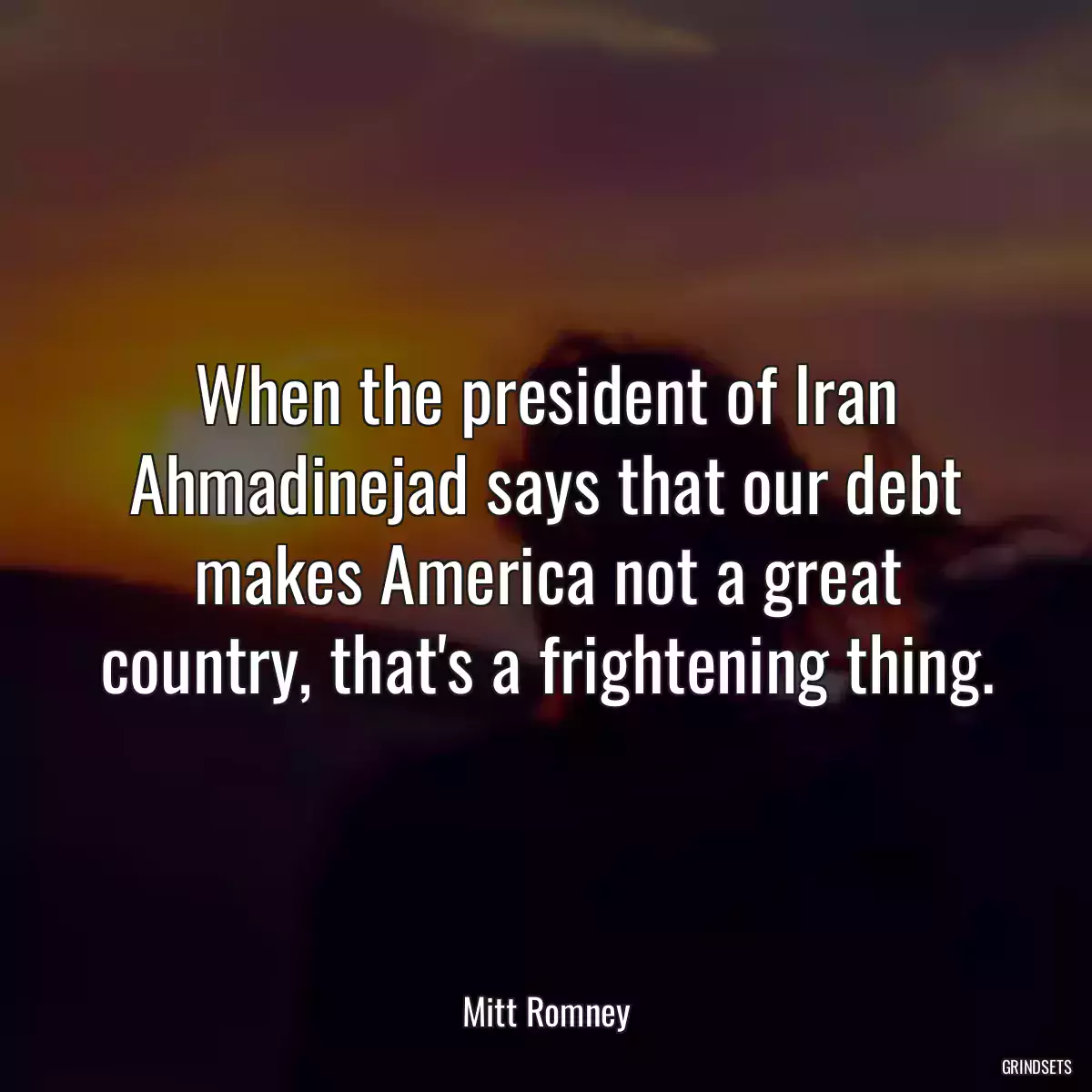 When the president of Iran Ahmadinejad says that our debt makes America not a great country, that\'s a frightening thing.