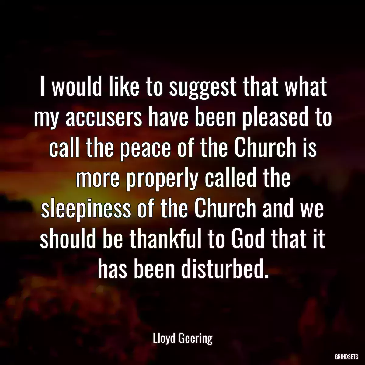 I would like to suggest that what my accusers have been pleased to call the peace of the Church is more properly called the sleepiness of the Church and we should be thankful to God that it has been disturbed.