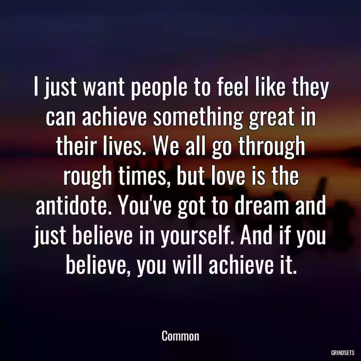 I just want people to feel like they can achieve something great in their lives. We all go through rough times, but love is the antidote. You\'ve got to dream and just believe in yourself. And if you believe, you will achieve it.