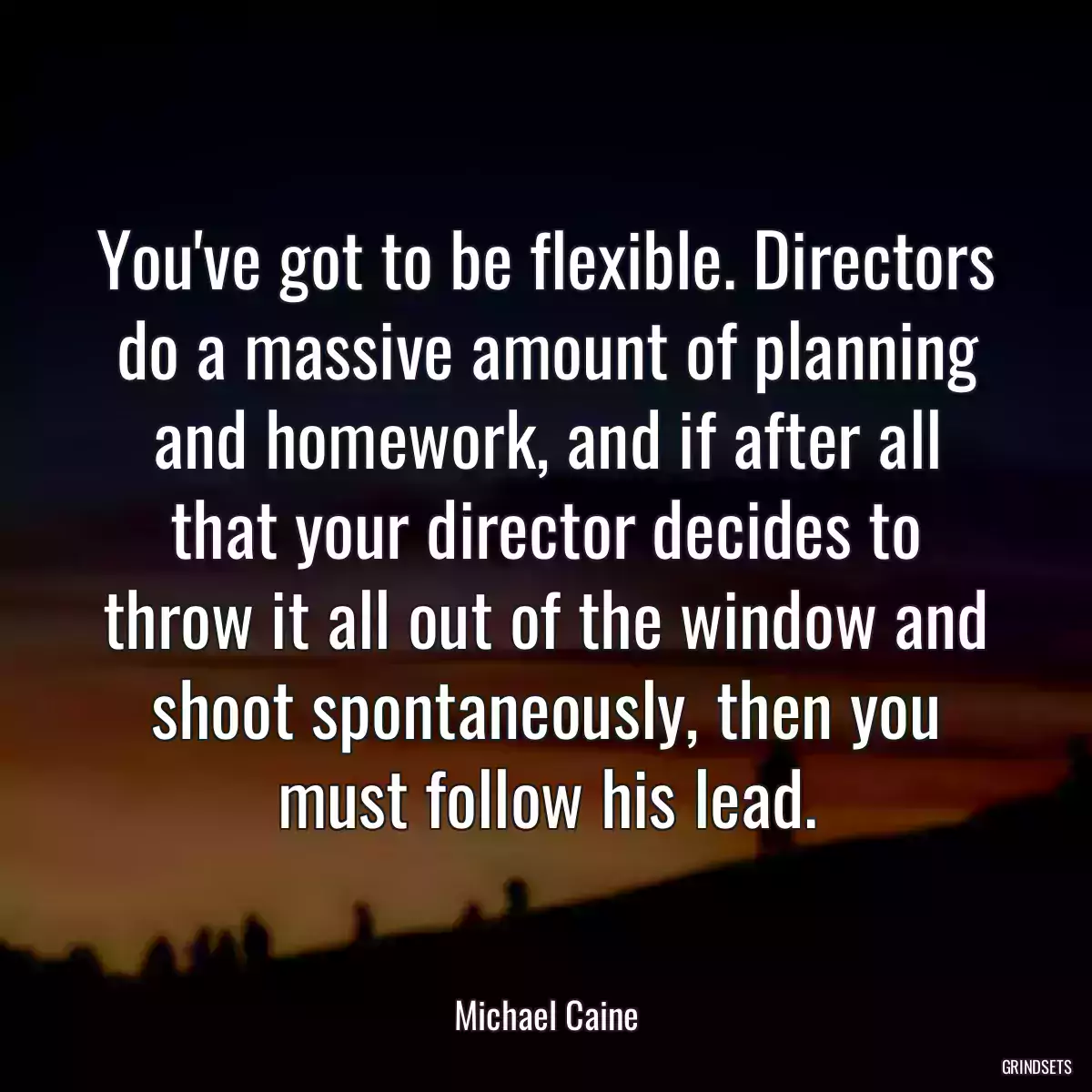 You\'ve got to be flexible. Directors do a massive amount of planning and homework, and if after all that your director decides to throw it all out of the window and shoot spontaneously, then you must follow his lead.