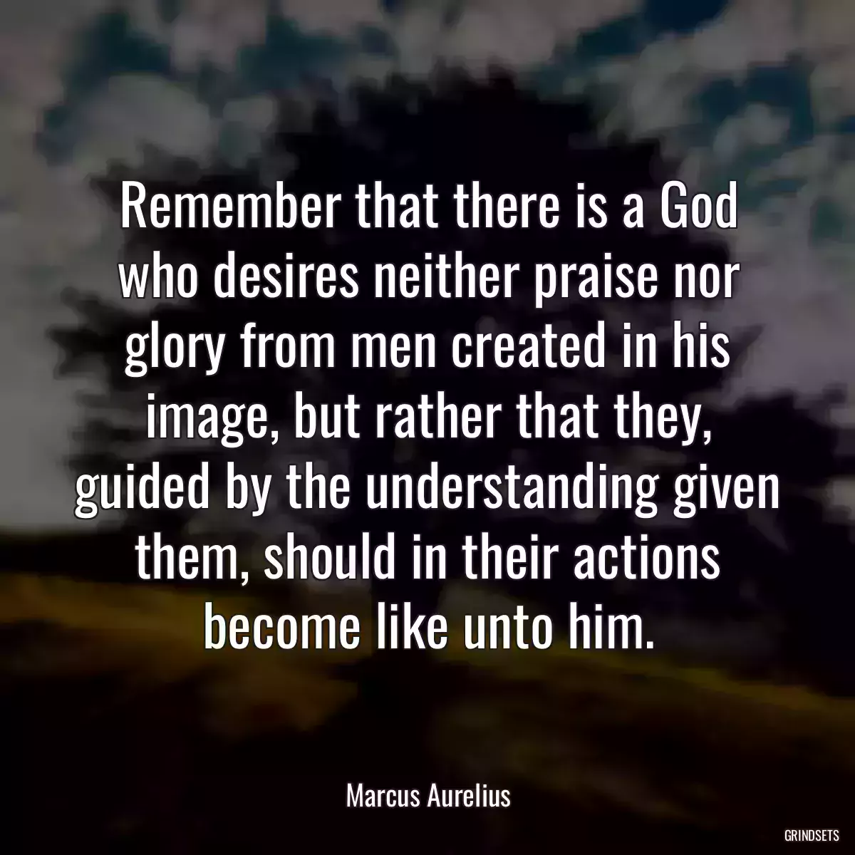 Remember that there is a God who desires neither praise nor glory from men created in his image, but rather that they, guided by the understanding given them, should in their actions become like unto him.