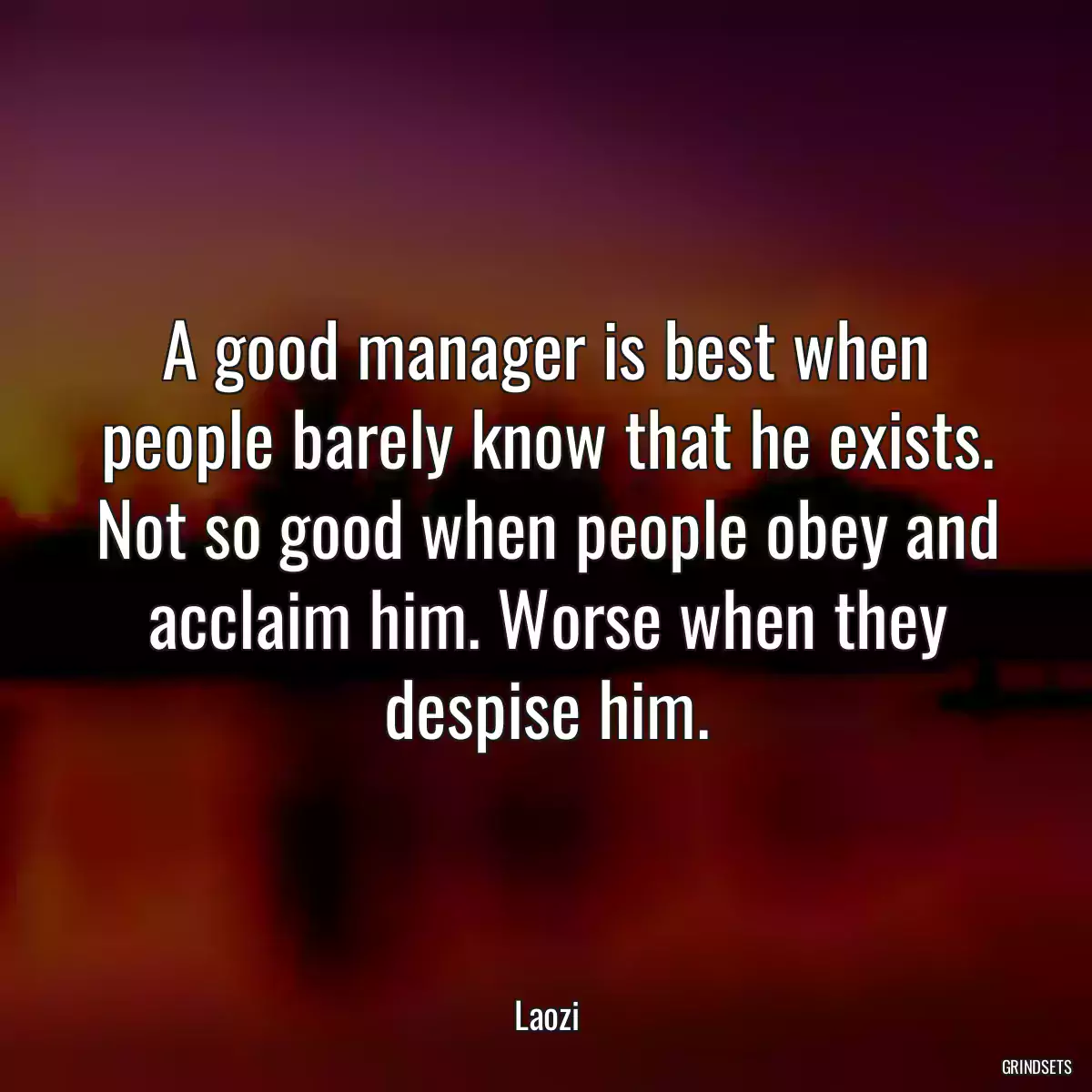 A good manager is best when people barely know that he exists. Not so good when people obey and acclaim him. Worse when they despise him.