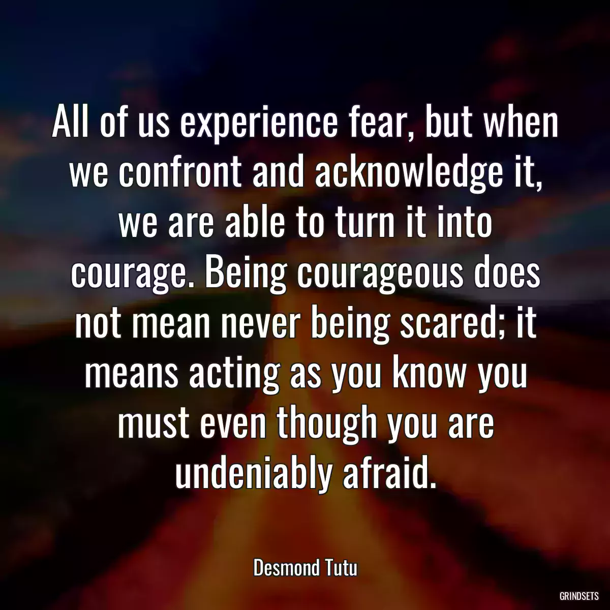 All of us experience fear, but when we confront and acknowledge it, we are able to turn it into courage. Being courageous does not mean never being scared; it means acting as you know you must even though you are undeniably afraid.