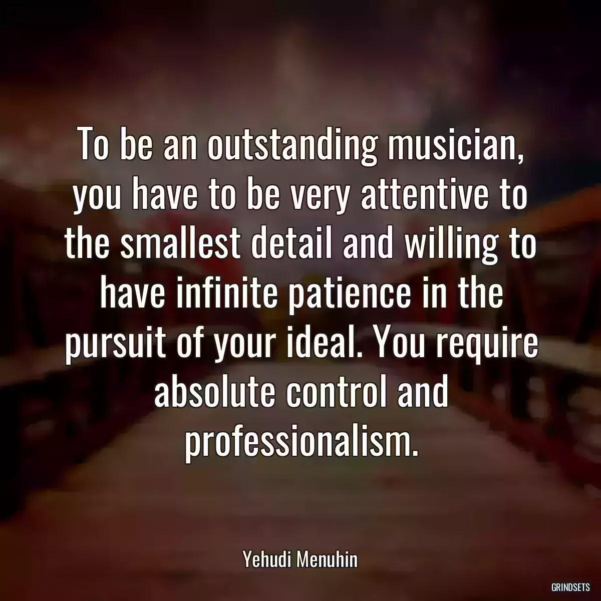 To be an outstanding musician, you have to be very attentive to the smallest detail and willing to have infinite patience in the pursuit of your ideal. You require absolute control and professionalism.