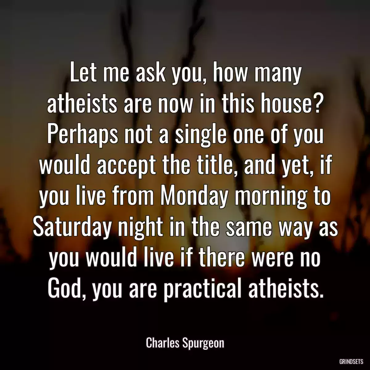 Let me ask you, how many atheists are now in this house? Perhaps not a single one of you would accept the title, and yet, if you live from Monday morning to Saturday night in the same way as you would live if there were no God, you are practical atheists.