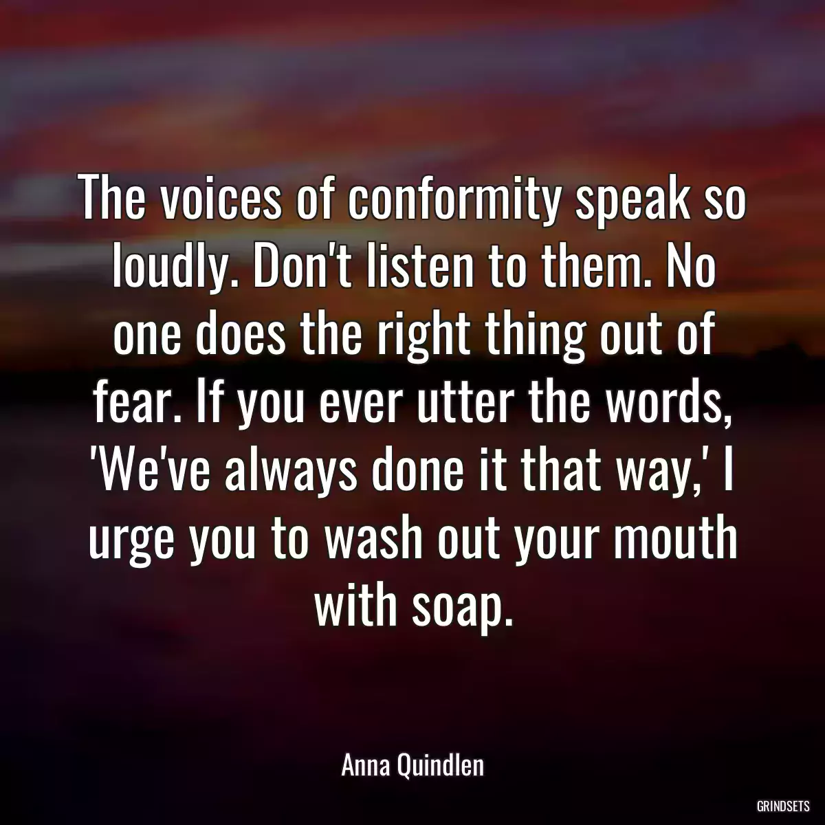 The voices of conformity speak so loudly. Don\'t listen to them. No one does the right thing out of fear. If you ever utter the words, \'We\'ve always done it that way,\' I urge you to wash out your mouth with soap.