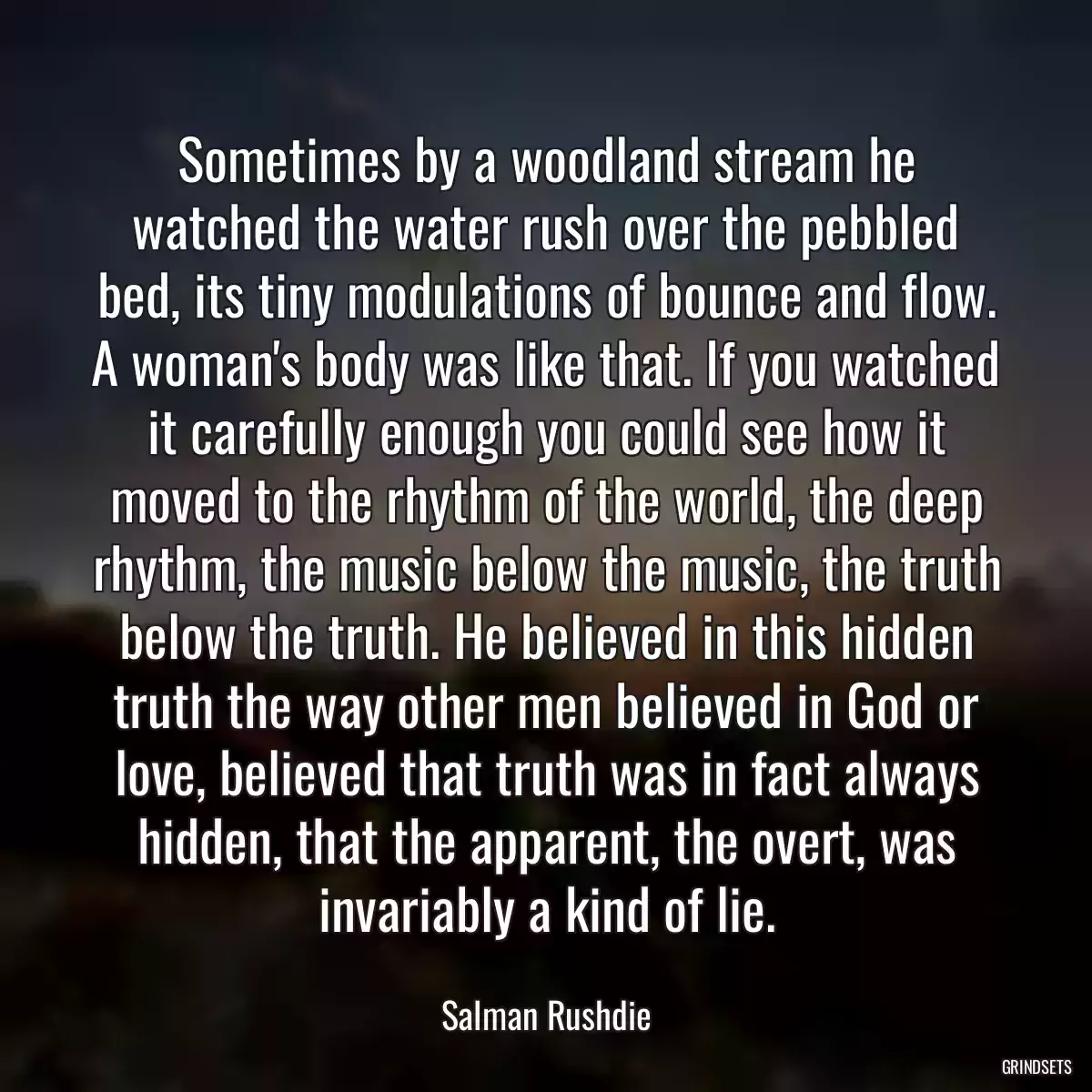 Sometimes by a woodland stream he watched the water rush over the pebbled bed, its tiny modulations of bounce and flow. A woman\'s body was like that. If you watched it carefully enough you could see how it moved to the rhythm of the world, the deep rhythm, the music below the music, the truth below the truth. He believed in this hidden truth the way other men believed in God or love, believed that truth was in fact always hidden, that the apparent, the overt, was invariably a kind of lie.