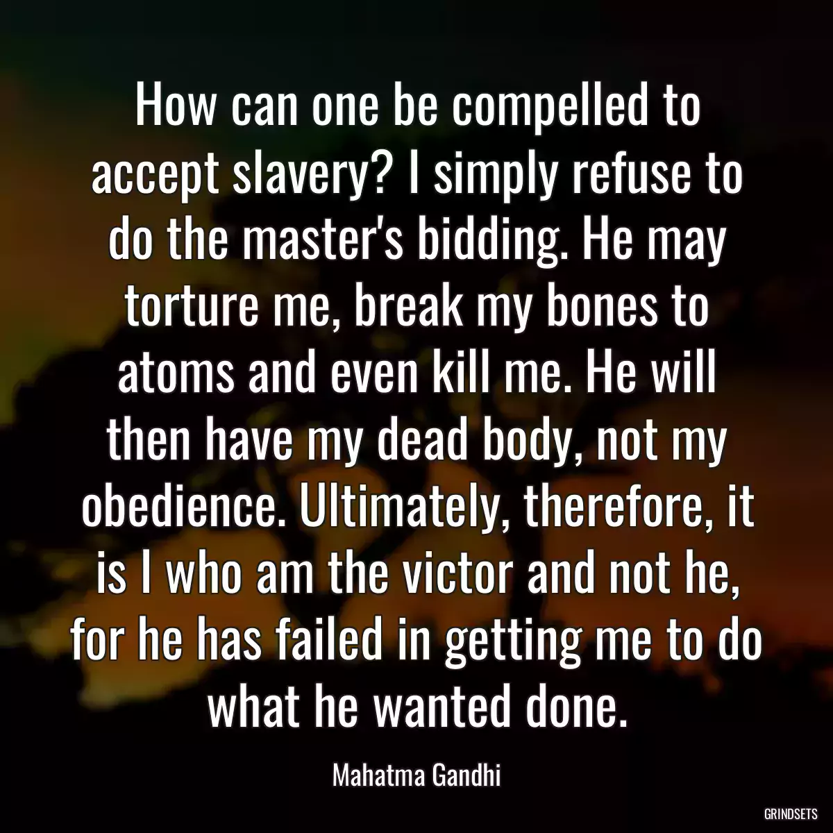 How can one be compelled to accept slavery? I simply refuse to do the master\'s bidding. He may torture me, break my bones to atoms and even kill me. He will then have my dead body, not my obedience. Ultimately, therefore, it is I who am the victor and not he, for he has failed in getting me to do what he wanted done.