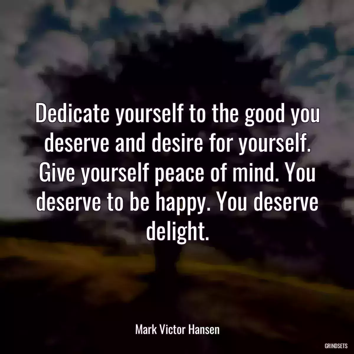 Dedicate yourself to the good you deserve and desire for yourself. Give yourself peace of mind. You deserve to be happy. You deserve delight.