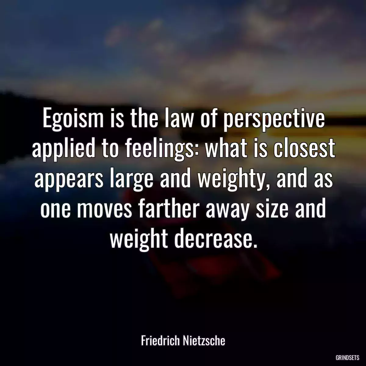 Egoism is the law of perspective applied to feelings: what is closest appears large and weighty, and as one moves farther away size and weight decrease.