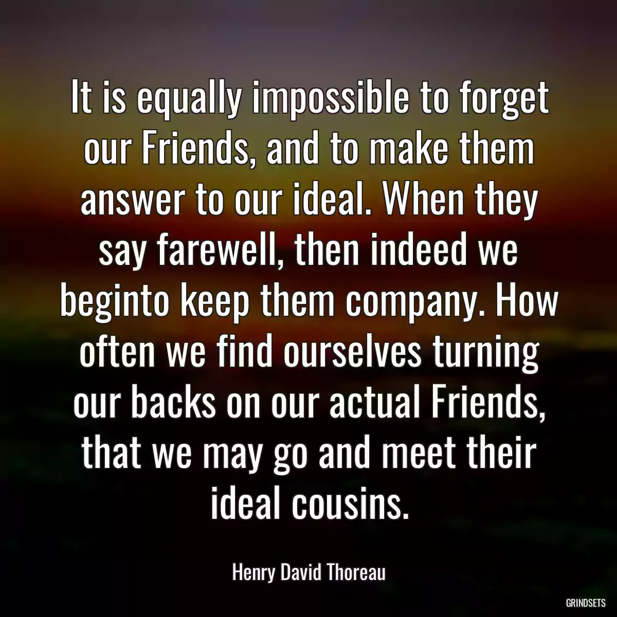 It is equally impossible to forget our Friends, and to make them answer to our ideal. When they say farewell, then indeed we beginto keep them company. How often we find ourselves turning our backs on our actual Friends, that we may go and meet their ideal cousins.