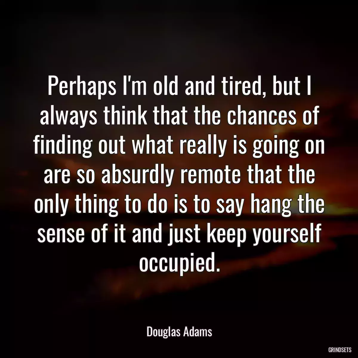 Perhaps I\'m old and tired, but I always think that the chances of finding out what really is going on are so absurdly remote that the only thing to do is to say hang the sense of it and just keep yourself occupied.