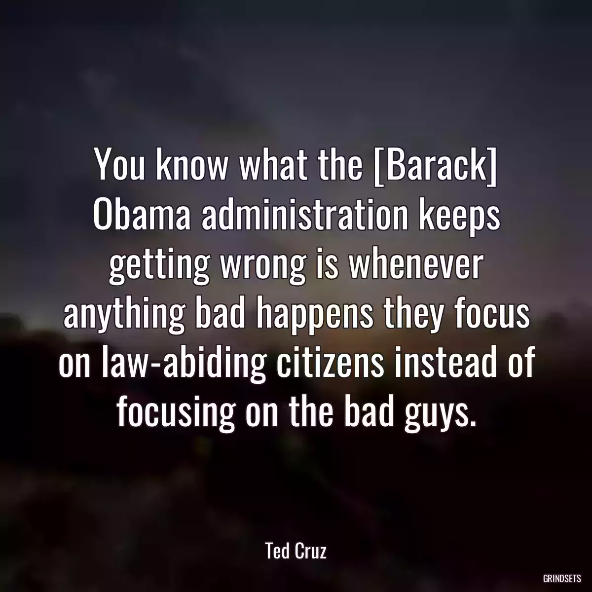 You know what the [Barack] Obama administration keeps getting wrong is whenever anything bad happens they focus on law-abiding citizens instead of focusing on the bad guys.