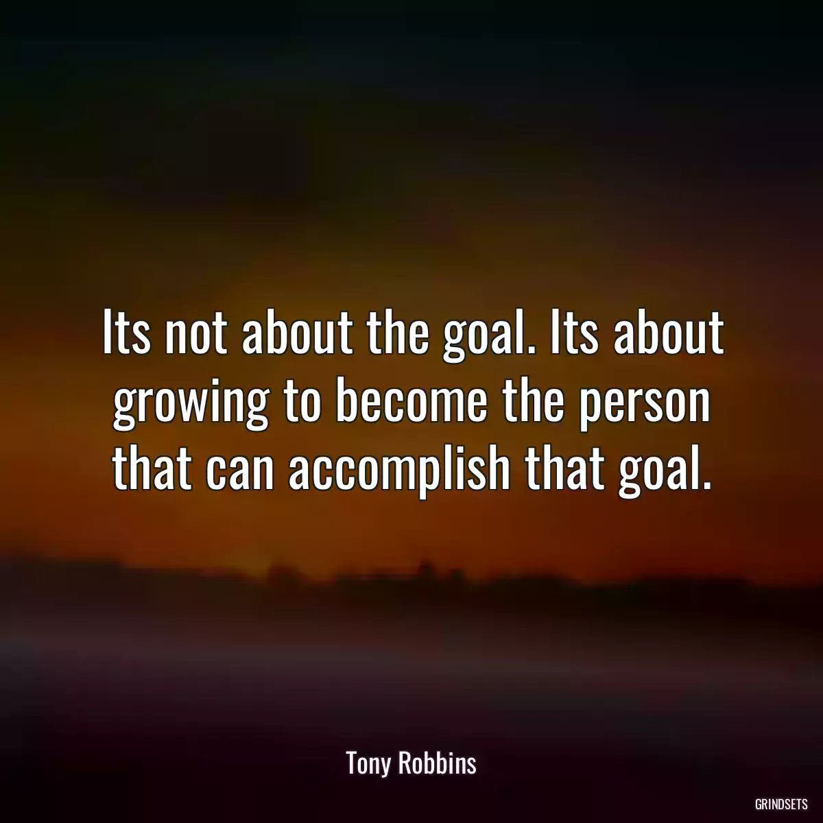 Its not about the goal. Its about growing to become the person that can accomplish that goal.