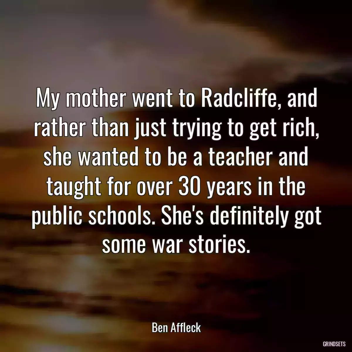 My mother went to Radcliffe, and rather than just trying to get rich, she wanted to be a teacher and taught for over 30 years in the public schools. She\'s definitely got some war stories.