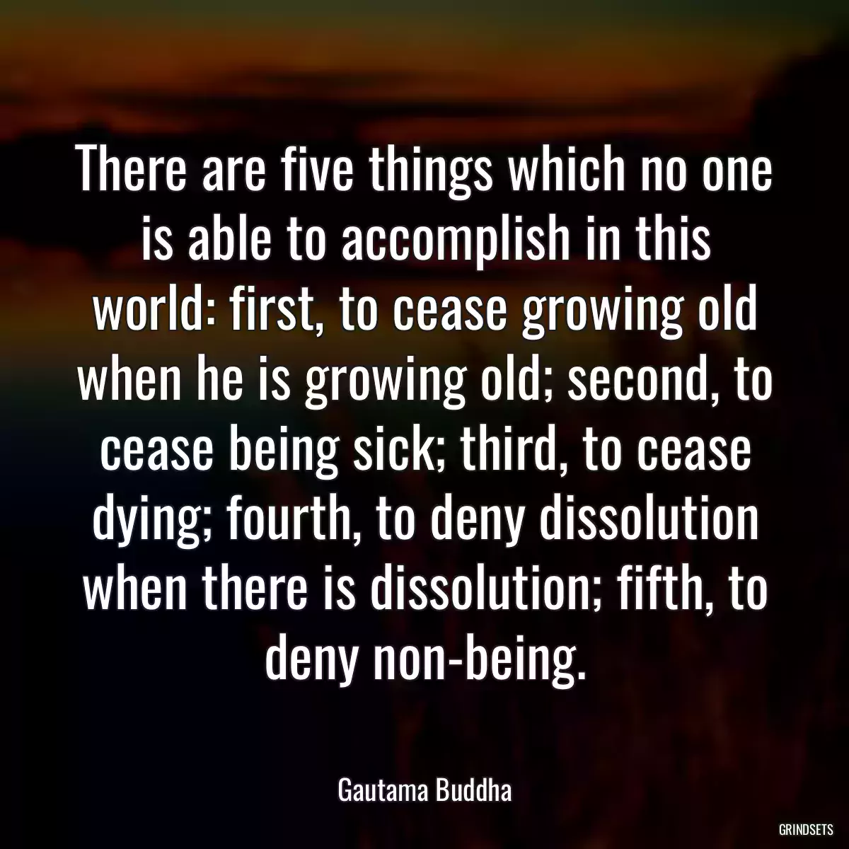 There are five things which no one is able to accomplish in this world: first, to cease growing old when he is growing old; second, to cease being sick; third, to cease dying; fourth, to deny dissolution when there is dissolution; fifth, to deny non-being.