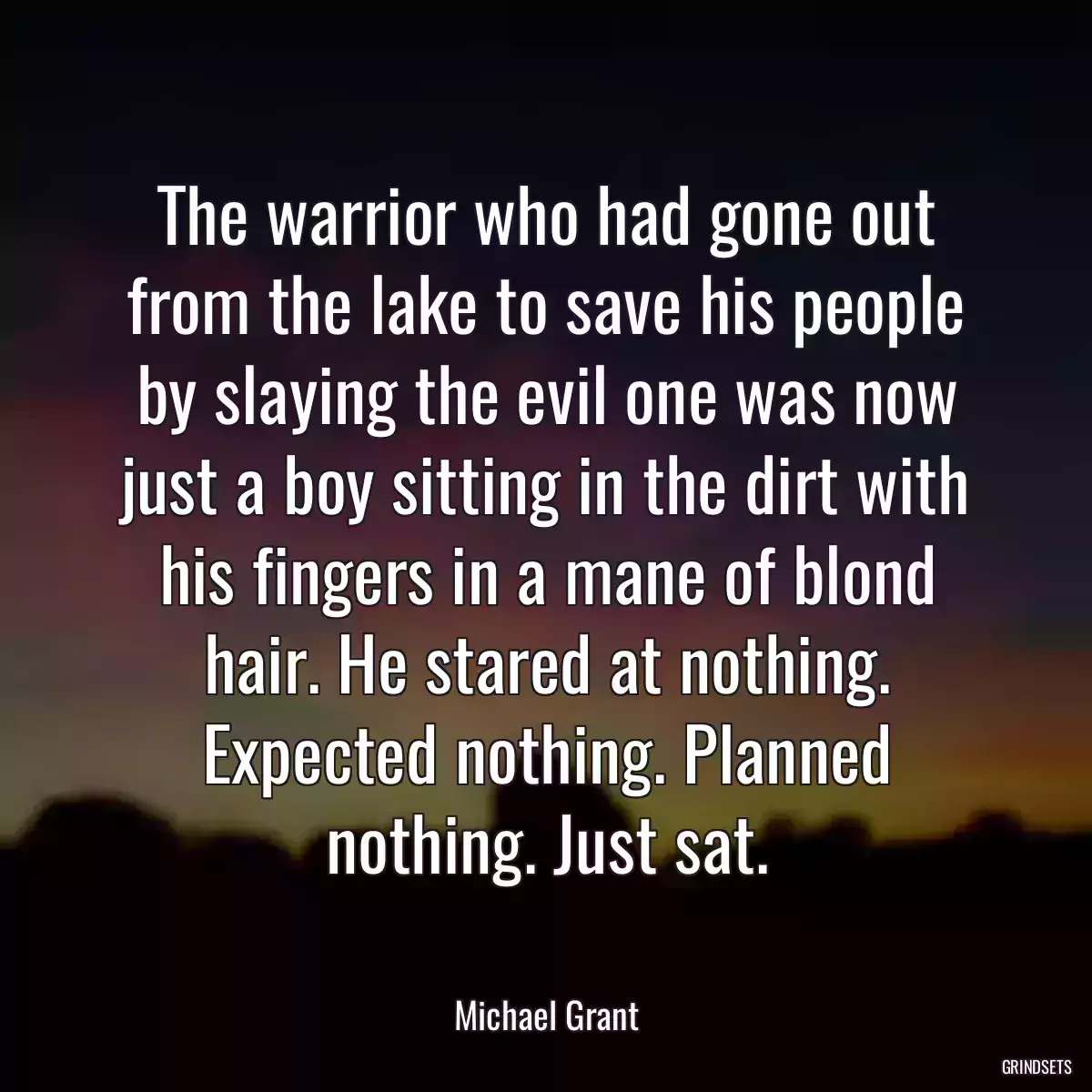 The warrior who had gone out from the lake to save his people by slaying the evil one was now just a boy sitting in the dirt with his fingers in a mane of blond hair. He stared at nothing. Expected nothing. Planned nothing. Just sat.