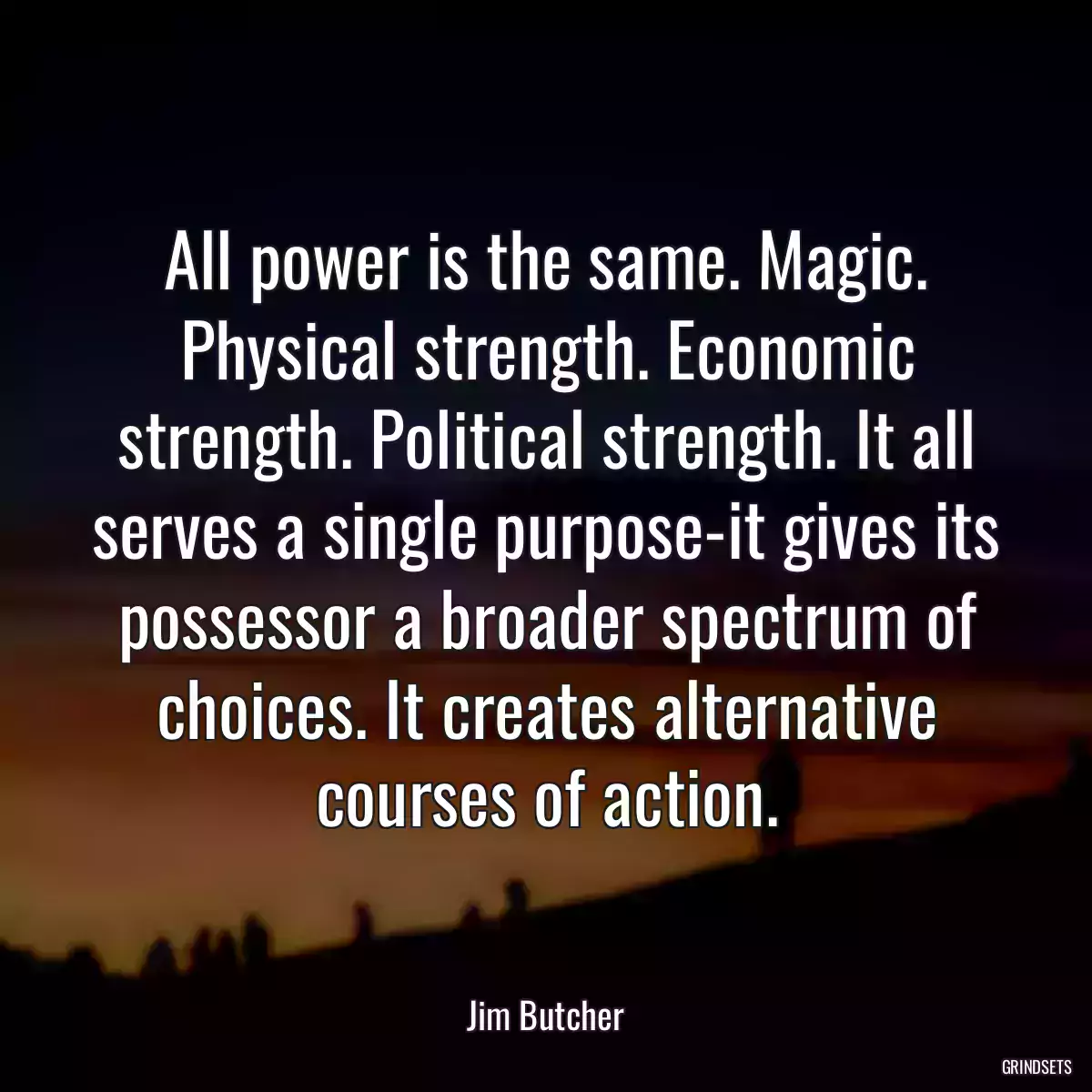 All power is the same. Magic. Physical strength. Economic strength. Political strength. It all serves a single purpose-it gives its possessor a broader spectrum of choices. It creates alternative courses of action.