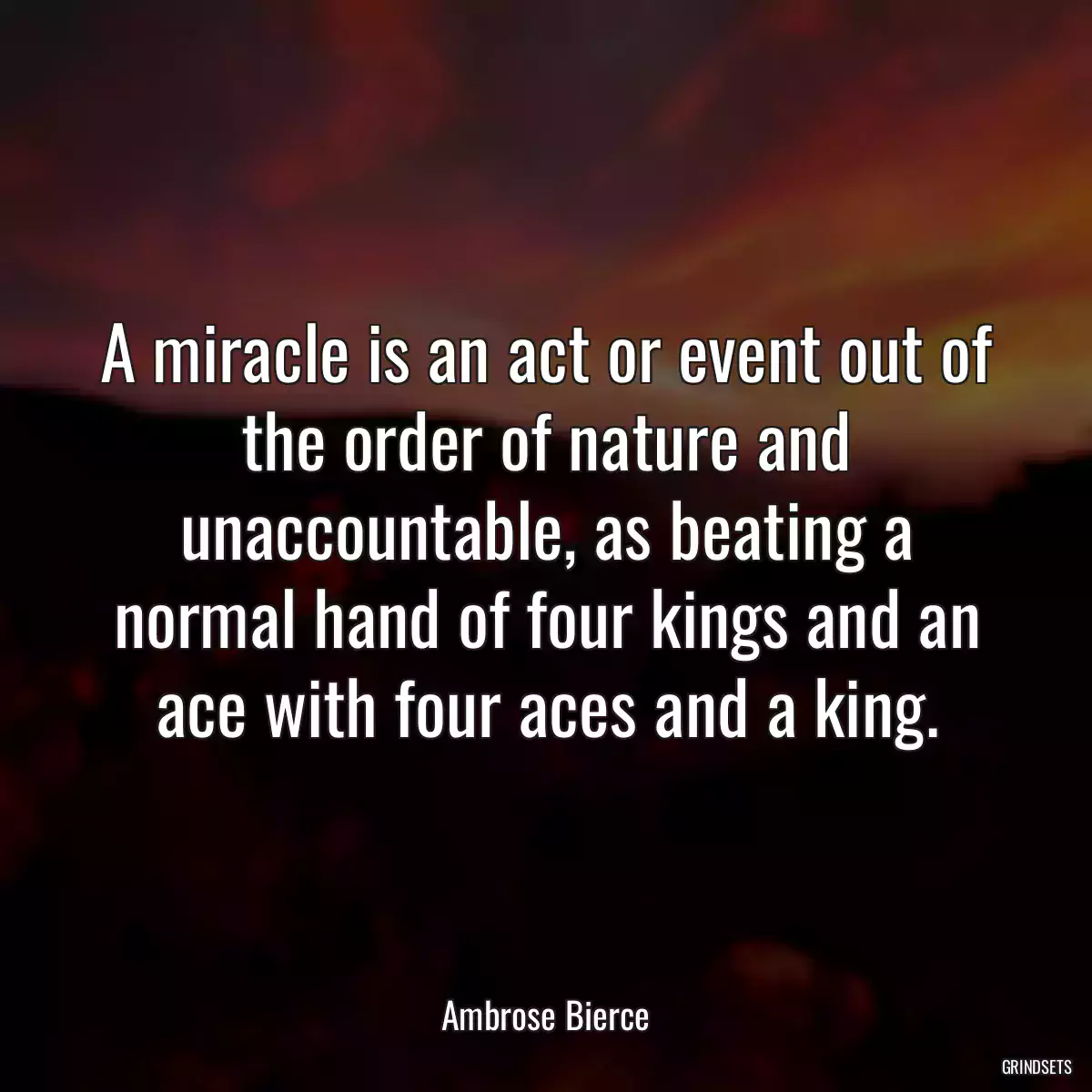 A miracle is an act or event out of the order of nature and unaccountable, as beating a normal hand of four kings and an ace with four aces and a king.