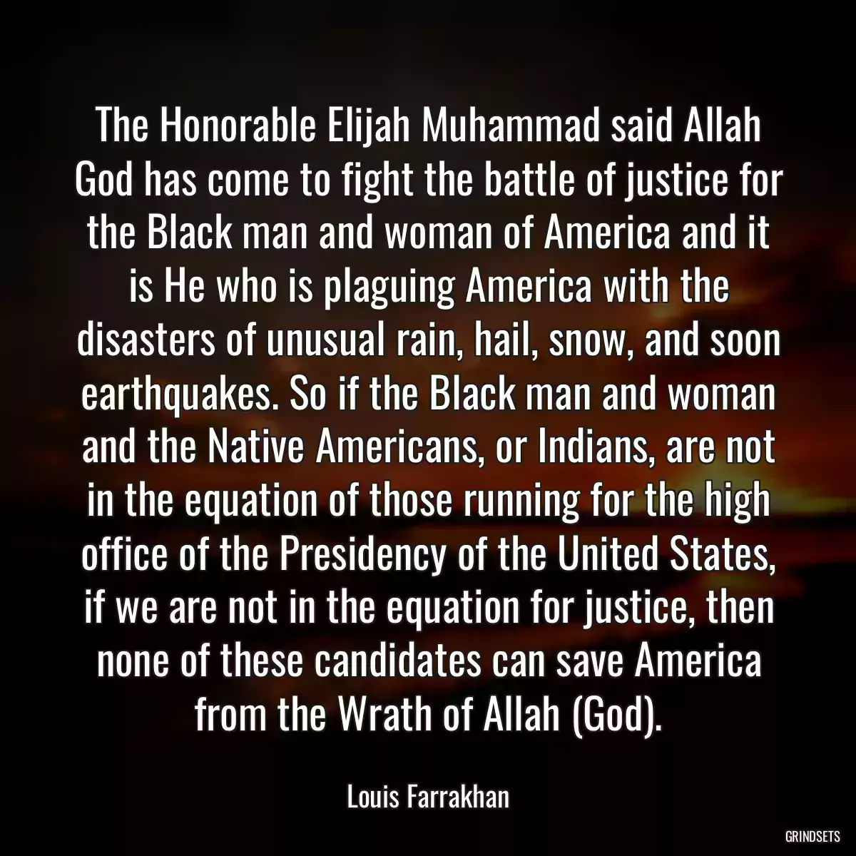 The Honorable Elijah Muhammad said Allah God has come to fight the battle of justice for the Black man and woman of America and it is He who is plaguing America with the disasters of unusual rain, hail, snow, and soon earthquakes. So if the Black man and woman and the Native Americans, or Indians, are not in the equation of those running for the high office of the Presidency of the United States, if we are not in the equation for justice, then none of these candidates can save America from the Wrath of Allah (God).