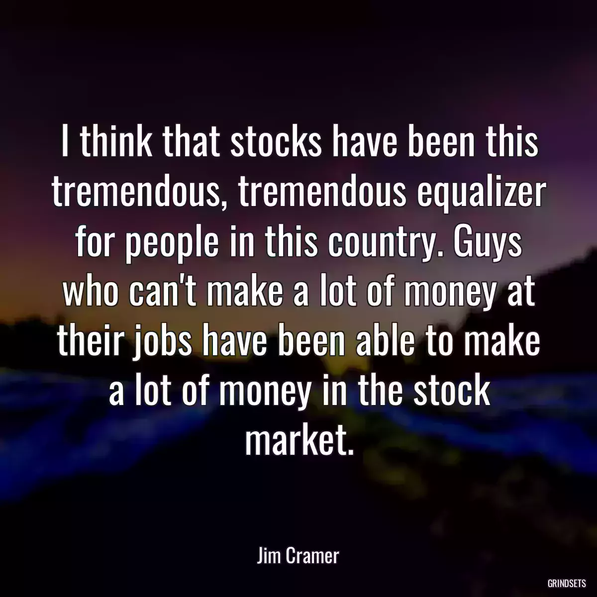 I think that stocks have been this tremendous, tremendous equalizer for people in this country. Guys who can\'t make a lot of money at their jobs have been able to make a lot of money in the stock market.