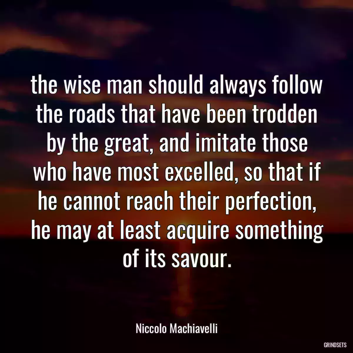 the wise man should always follow the roads that have been trodden by the great, and imitate those who have most excelled, so that if he cannot reach their perfection, he may at least acquire something of its savour.