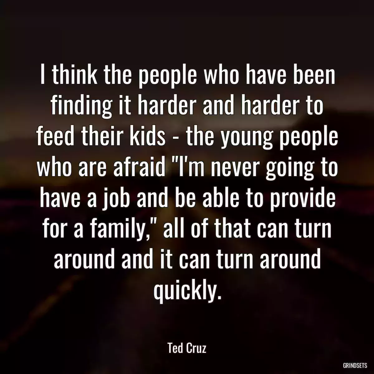 I think the people who have been finding it harder and harder to feed their kids - the young people who are afraid \