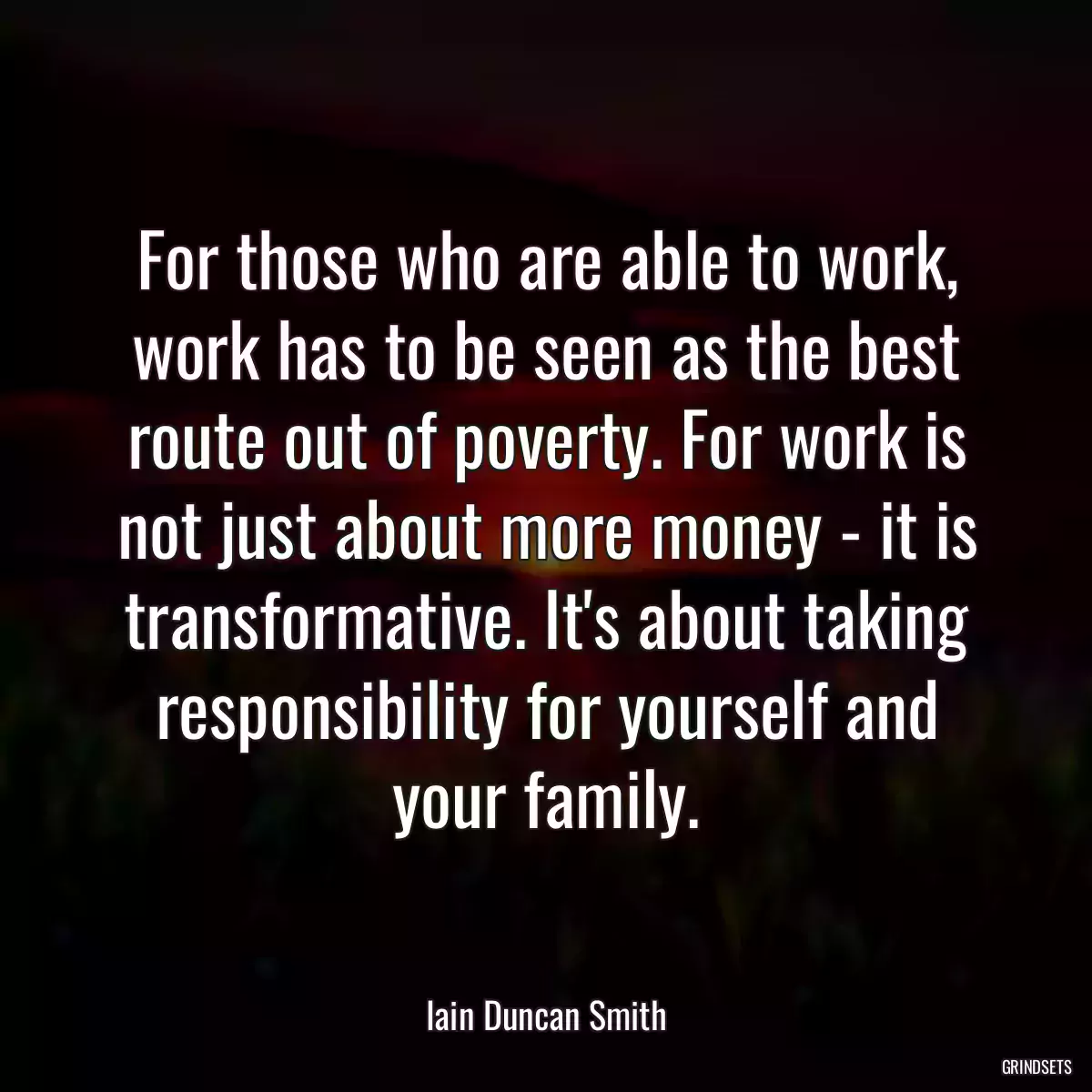 For those who are able to work, work has to be seen as the best route out of poverty. For work is not just about more money - it is transformative. It\'s about taking responsibility for yourself and your family.