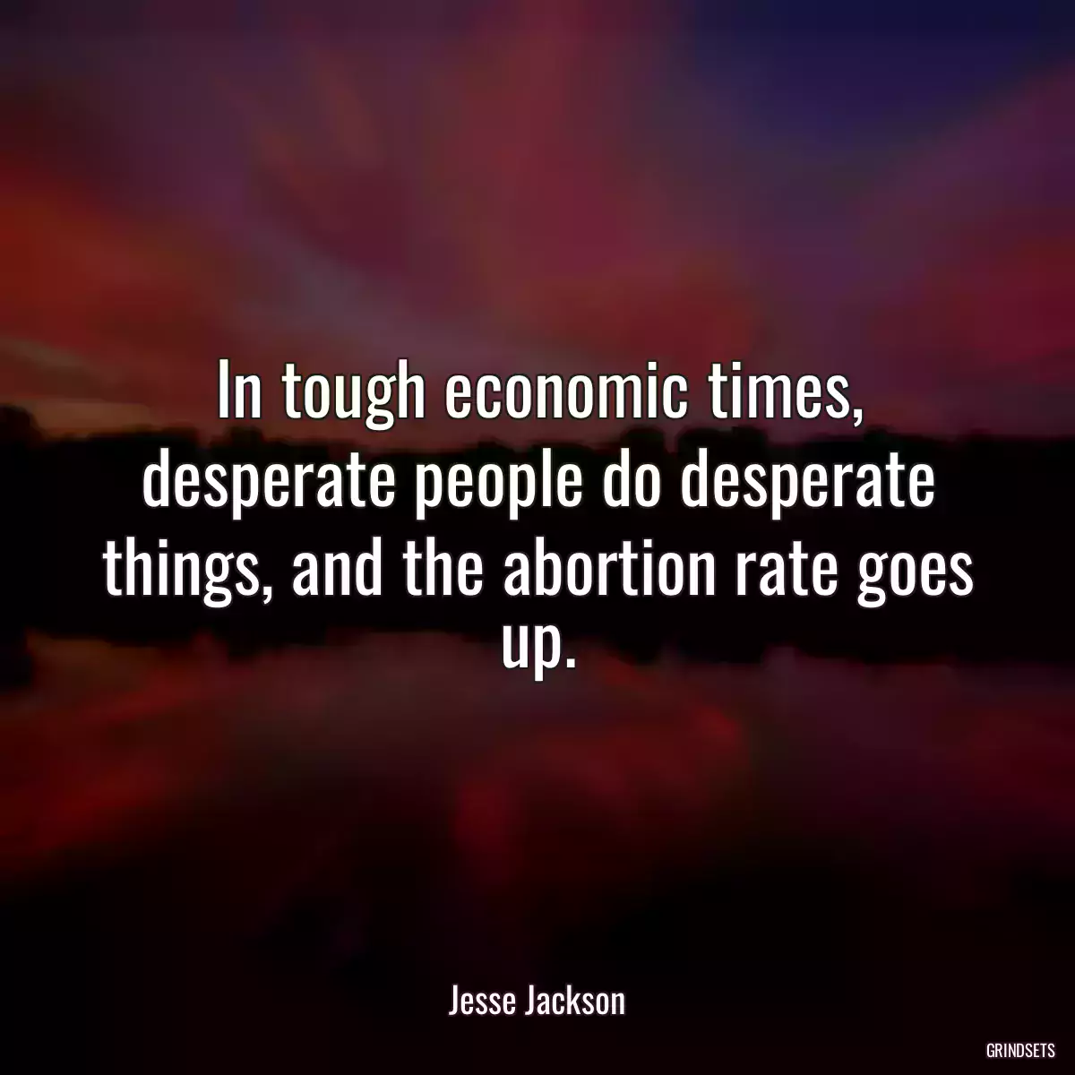 In tough economic times, desperate people do desperate things, and the abortion rate goes up.