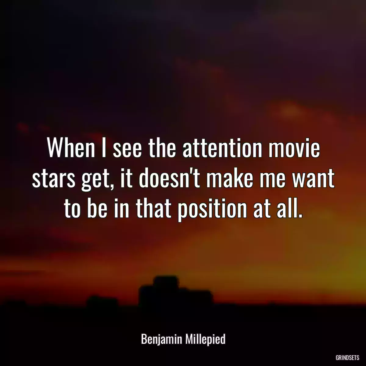 When I see the attention movie stars get, it doesn\'t make me want to be in that position at all.